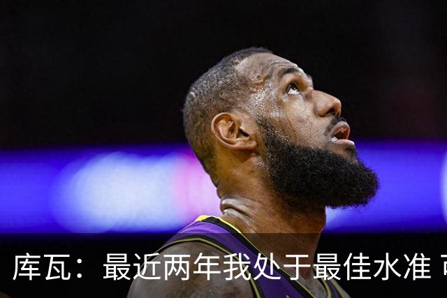 库瓦：最近两年我处于最佳水准 可以说我们是赢家